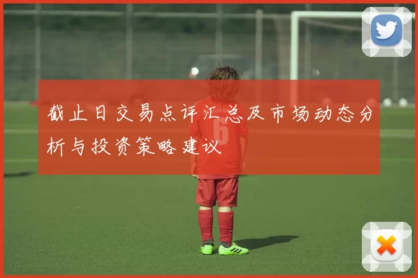 截止日交易点评汇总及市场动态分析与投资策略建议