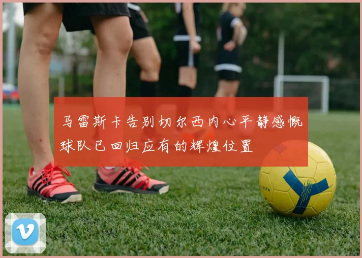 马雷斯卡告别切尔西内心平静感慨球队已回归应有的辉煌位置