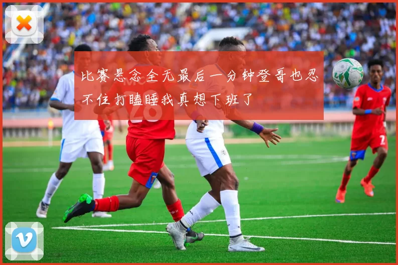 比赛悬念全无最后一分钟登哥也忍不住打瞌睡我真想下班了