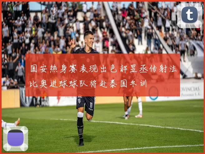 国安热身赛表现出色郝昱丞传射法比奥进球球队将赴泰国冬训