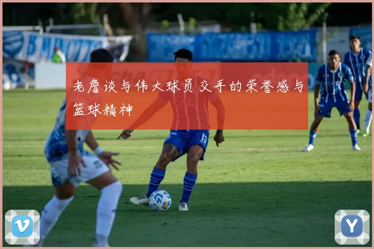 老詹谈与伟大球员交手的荣誉感与篮球精神