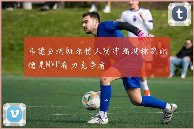 韦德分析凯尔特人防守漏洞称恩比德是MVP有力竞争者