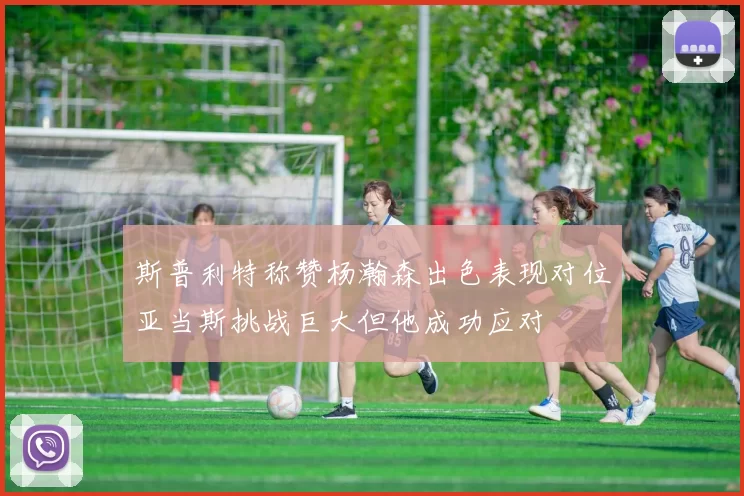 斯普利特称赞杨瀚森出色表现对位亚当斯挑战巨大但他成功应对