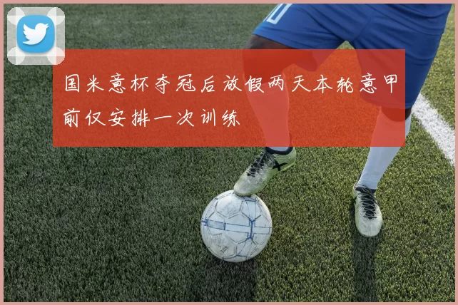 国米意杯夺冠后放假两天本轮意甲前仅安排一次训练